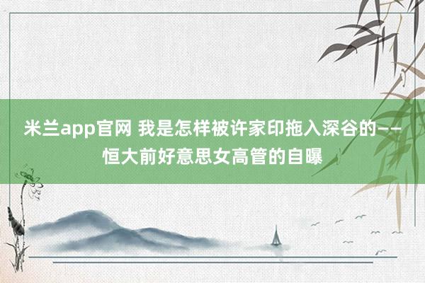 米兰app官网 我是怎样被许家印拖入深谷的——恒大前好意思女高管的自曝