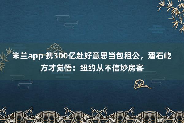 米兰app 携300亿赴好意思当包租公，潘石屹方才觉悟：纽约从不信炒房客