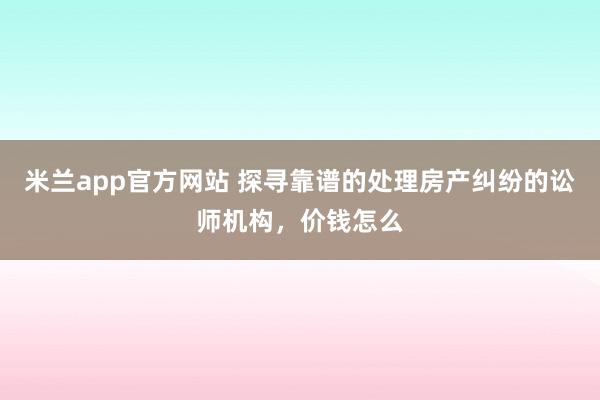 米兰app官方网站 探寻靠谱的处理房产纠纷的讼师机构，价钱怎么