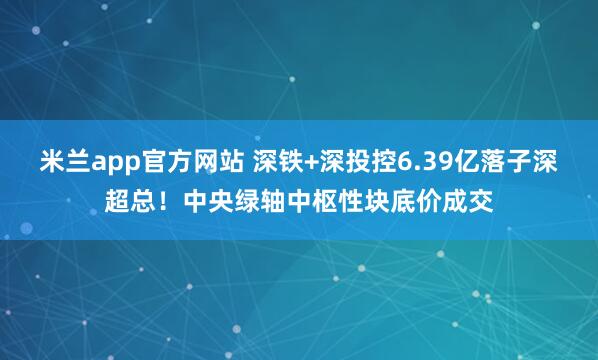 米兰app官方网站 深铁+深投控6.39亿落子深超总！中央绿轴中枢性块底价成交