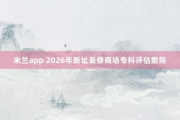 米兰app 2026年新址装修商场专科评估敷陈
