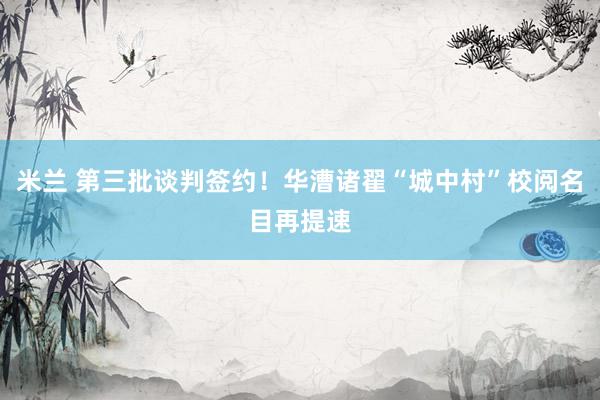 米兰 第三批谈判签约！华漕诸翟“城中村”校阅名目再提速