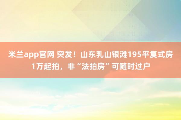 米兰app官网 突发！山东乳山银滩195平复式房1万起拍，非“法拍房”可随时过户