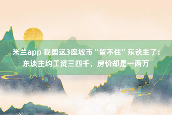 米兰app 我国这3座城市“留不住”东谈主了：东谈主均工资三四千，房价却是一两万