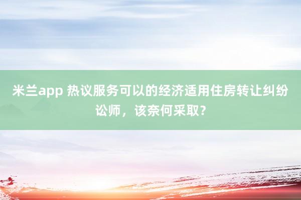 米兰app 热议服务可以的经济适用住房转让纠纷讼师，该奈何采取？