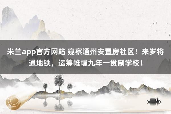 米兰app官方网站 窥察通州安置房社区！来岁将通地铁，运筹帷幄九年一贯制学校！