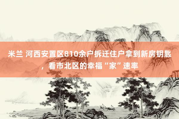 米兰 河西安置区810余户拆迁住户拿到新房钥匙，看市北区的幸福“家”速率
