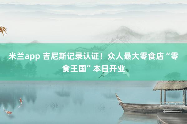 米兰app 吉尼斯记录认证！众人最大零食店“零食王国”本日开业