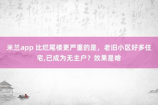 米兰app 比烂尾楼更严重的是，老旧小区好多住宅，已成为无主户？效果是啥