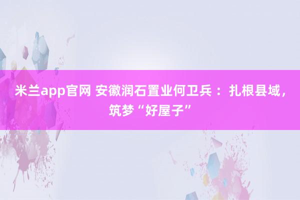 米兰app官网 安徽润石置业何卫兵 ：扎根县域，筑梦“好屋子”