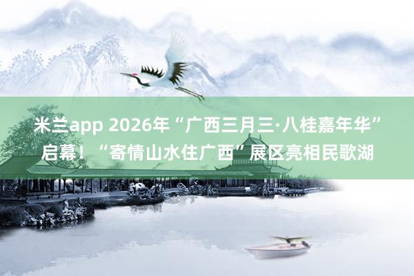 米兰app 2026年“广西三月三·八桂嘉年华”启幕！“寄情山水住广西”展区亮相民歌湖