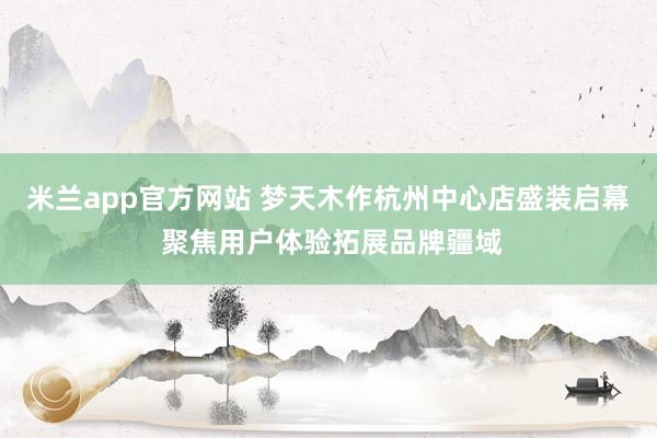 米兰app官方网站 梦天木作杭州中心店盛装启幕 聚焦用户体验拓展品牌疆域