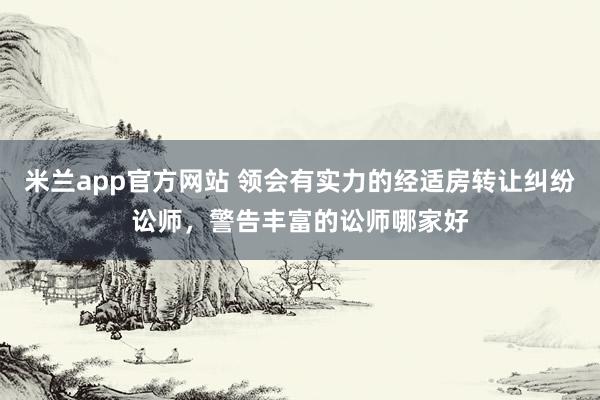 米兰app官方网站 领会有实力的经适房转让纠纷讼师，警告丰富的讼师哪家好