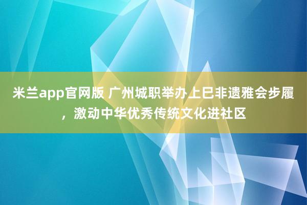 米兰app官网版 广州城职举办上巳非遗雅会步履，激动中华优秀传统文化进社区