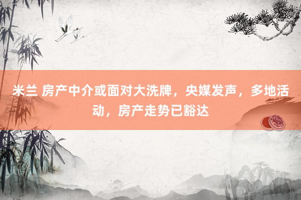 米兰 房产中介或面对大洗牌，央媒发声，多地活动，房产走势已豁达