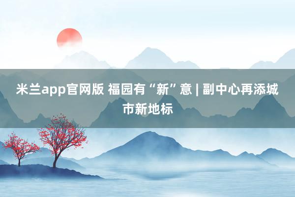 米兰app官网版 福园有“新”意 | 副中心再添城市新地标