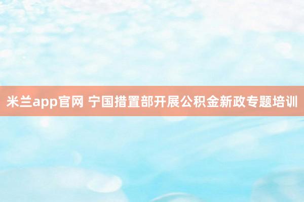 米兰app官网 宁国措置部开展公积金新政专题培训