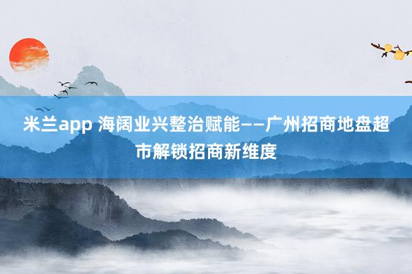 米兰app 海阔业兴整治赋能——广州招商地盘超市解锁招商新维度