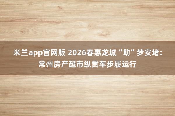 米兰app官网版 2026春惠龙城“助”梦安堵：常州房产超市纵贯车步履运行