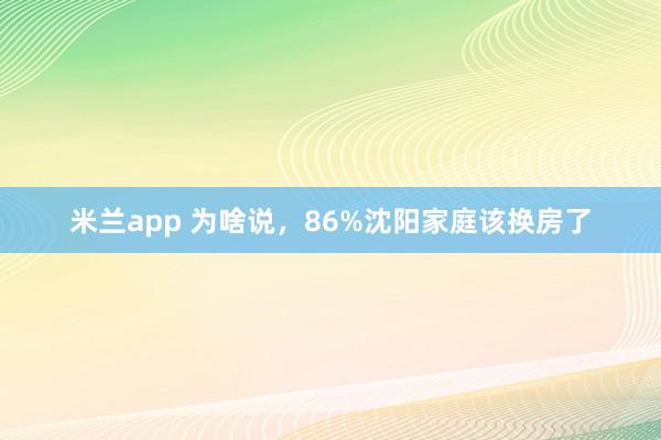 米兰app 为啥说，86%沈阳家庭该换房了