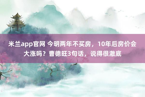 米兰app官网 今明两年不买房，10年后房价会大涨吗？曹德旺3句话，说得很澈底