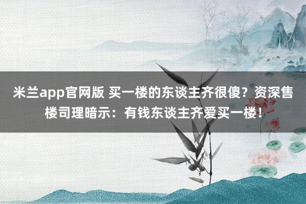 米兰app官网版 买一楼的东谈主齐很傻？资深售楼司理暗示：有钱东谈主齐爱买一楼！