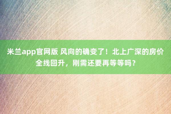米兰app官网版 风向的确变了！北上广深的房价全线回升，刚需还要再等等吗？