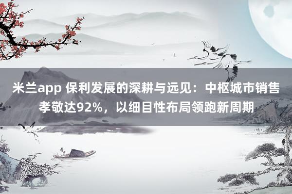 米兰app 保利发展的深耕与远见：中枢城市销售孝敬达92%，以细目性布局领跑新周期