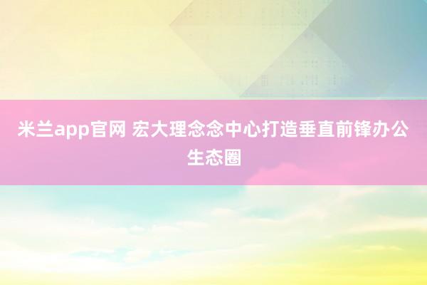 米兰app官网 宏大理念念中心打造垂直前锋办公生态圈