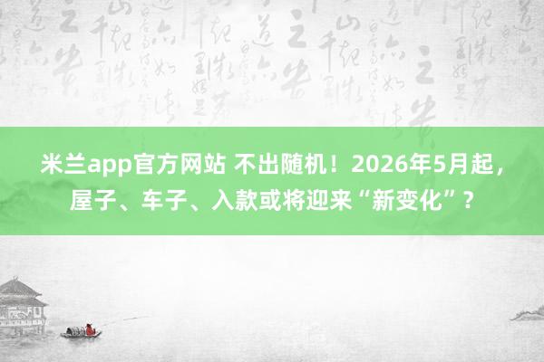 米兰app官方网站 不出随机！2026年5月起，屋子、车子、入款或将迎来“新变化”？