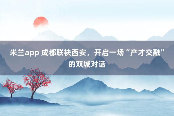 米兰app 成都联袂西安，开启一场“产才交融”的双城对话