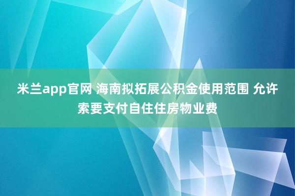 米兰app官网 海南拟拓展公积金使用范围 允许索要支付自住住房物业费
