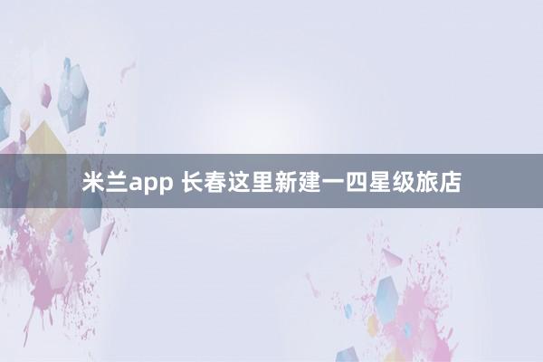 米兰app 长春这里新建一四星级旅店