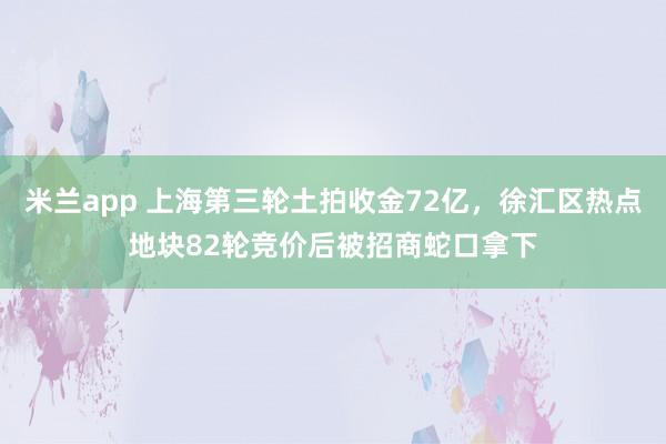 米兰app 上海第三轮土拍收金72亿，徐汇区热点地块82轮竞价后被招商蛇口拿下