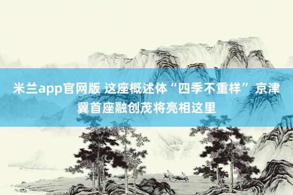 米兰app官网版 这座概述体“四季不重样” 京津冀首座融创茂将亮相这里