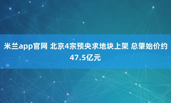 米兰app官网 北京4宗预央求地块上架 总肇始价约47.5亿元