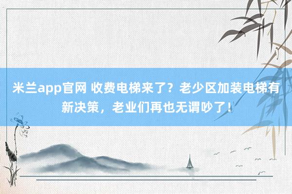 米兰app官网 收费电梯来了？老少区加装电梯有新决策，老业们再也无谓吵了！