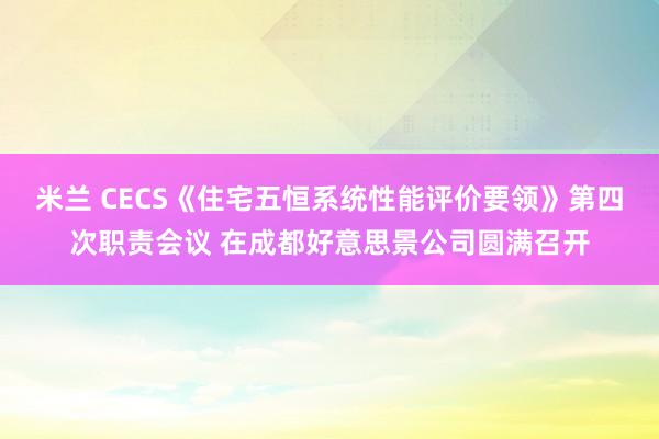 米兰 CECS《住宅五恒系统性能评价要领》第四次职责会议 在成都好意思景公司圆满召开