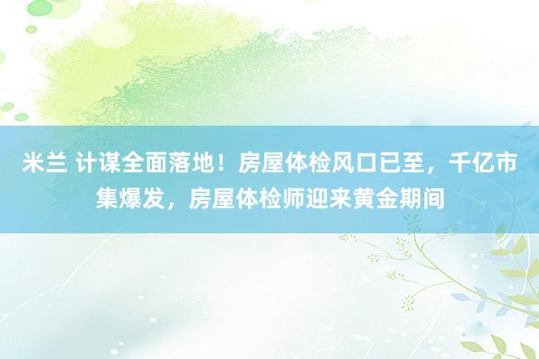 米兰 计谋全面落地！房屋体检风口已至，千亿市集爆发，房屋体检师迎来黄金期间