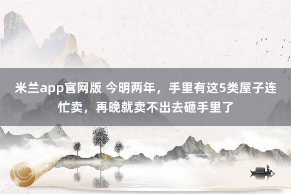 米兰app官网版 今明两年，手里有这5类屋子连忙卖，再晚就卖不出去砸手里了