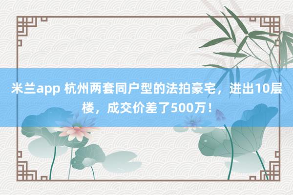 米兰app 杭州两套同户型的法拍豪宅，进出10层楼，成交价差了500万！