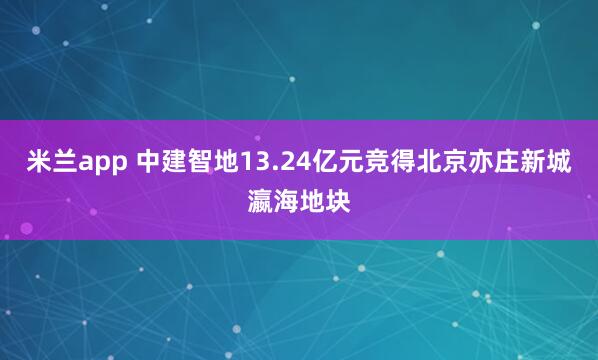 米兰app 中建智地13.24亿元竞得北京亦庄新城瀛海地块