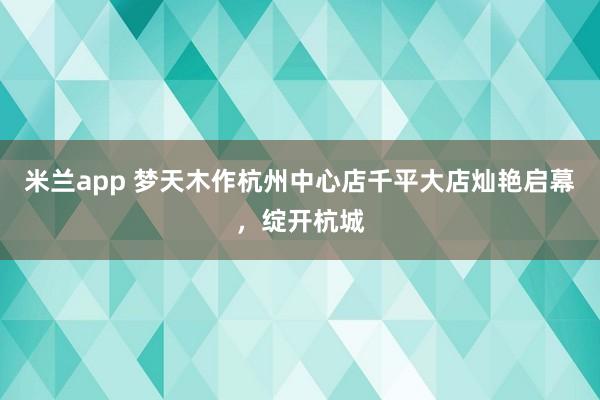 米兰app 梦天木作杭州中心店千平大店灿艳启幕，绽开杭城