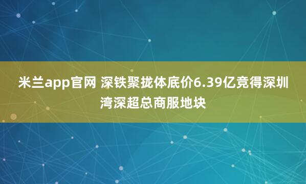 米兰app官网 深铁聚拢体底价6.39亿竞得深圳湾深超总商服地块