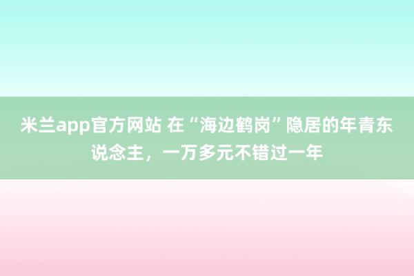 米兰app官方网站 在“海边鹤岗”隐居的年青东说念主，一万多元不错过一年