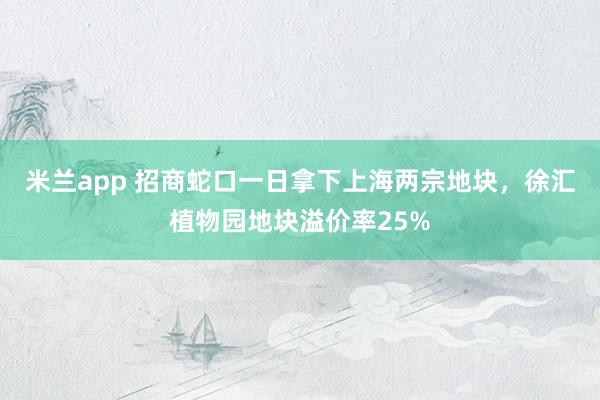 米兰app 招商蛇口一日拿下上海两宗地块，徐汇植物园地块溢价率25%
