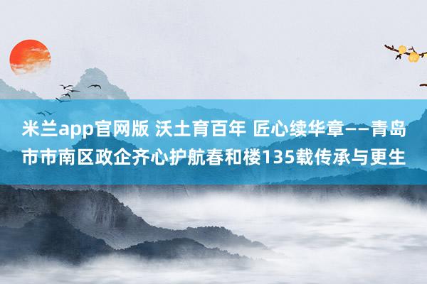 米兰app官网版 沃土育百年 匠心续华章——青岛市市南区政企齐心护航春和楼135载传承与更生