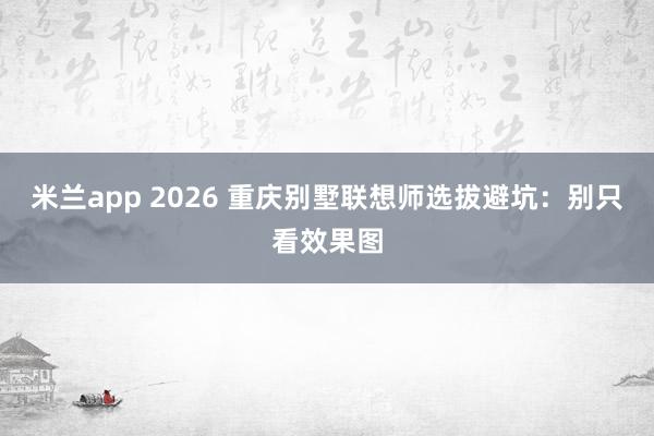 米兰app 2026 重庆别墅联想师选拔避坑：别只看效果图