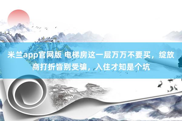 米兰app官网版 电梯房这一层万万不要买，绽放商打折皆别受骗，入住才知是个坑