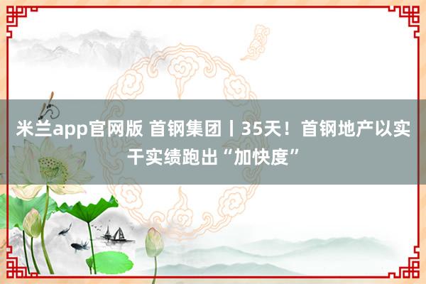 米兰app官网版 首钢集团丨35天！首钢地产以实干实绩跑出“加快度”